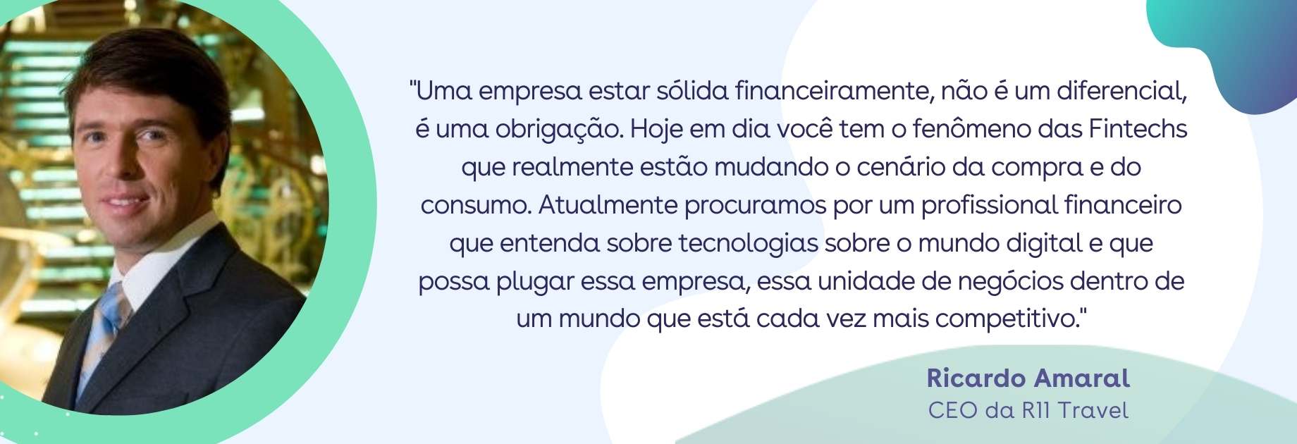 CFO - Quote Ricardo Amaral: Uma empresa estar sólida financeiramente, não é um diferencial, é uma obrigação. Hoje em dia você tem o fenômeno das Fintechs que realmente estão mudando o cenário da compra e do consumo. Atualmente procuramos por um profissional financeiro que entenda sobre tecnologias sobre o mundo digital e que possa plugar essa empresa, essa unidade de negócios dentro de um mundo que está cada vez mais competitivo. CFO - Quote Ricardo Amaral: Uma empresa estar sólida financeiramente, não é um diferencial, é uma obrigação. Hoje em dia você tem o fenômeno das Fintechs que realmente estão mudando o cenário da compra e do consumo. Atualmente procuramos por um profissional financeiro que entenda sobre tecnologias sobre o mundo digital e que possa plugar essa empresa, essa unidade de negócios dentro de um mundo que está cada vez mais competitivo.