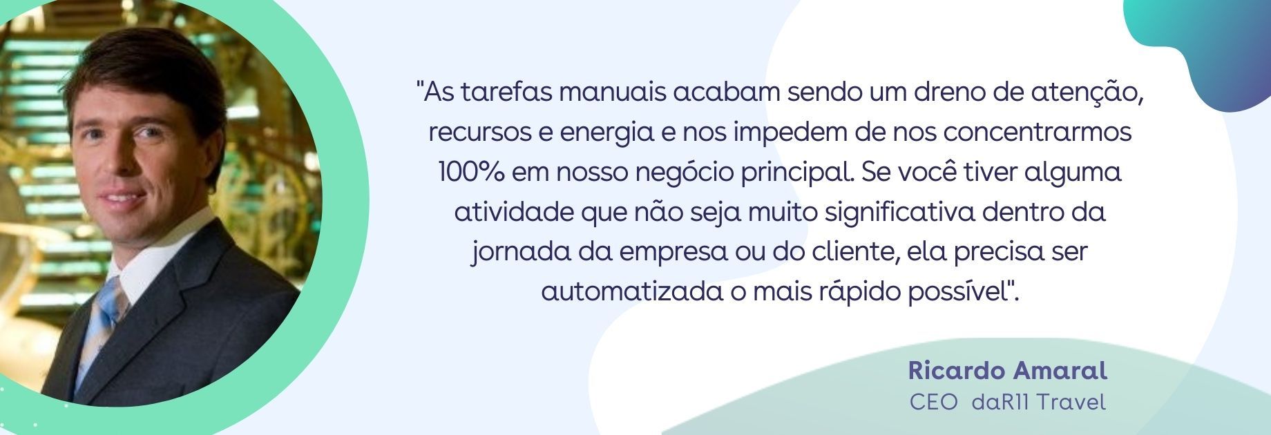 Quote: Ricardo Amaral - As tarefas manuais acabam sendo um dreno de atenção, recursos e energia e nos impedem de nos concentrar 100% em nosso negócio principal. Se você tiver alguma atividade que não seja muito significativa dentro da jornada da empresa ou do cliente, ela precisa ser automatizada o mais rápido possível". Quote: Ricardo Amaral - As tarefas manuais acabam sendo um dreno de atenção, recursos e energia e nos impedem de nos concentrar 100% em nosso negócio principal. Se você tiver alguma atividade que não seja muito significativa dentro da jornada da empresa ou do cliente, ela precisa ser automatizada o mais rápido possível".
