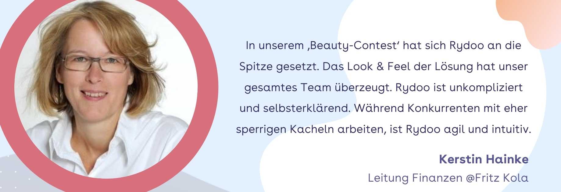 Kerstin Hainke,Leitung Finanzen @Fritz Kola: In unserem ‚Beauty-Contest‘ hat sich Rydoo an die Spitze gesetzt. Das Look & Feel der Lösung hat unser gesamtes Team überzeugt. Rydoo ist unkompliziert und selbsterklärend. Während Konkurrenten mit eher sperrigen Kacheln arbeiten, ist Rydoo agil und intuitiv. Kerstin Hainke,Leitung Finanzen @Fritz Kola: In unserem ‚Beauty-Contest‘ hat sich Rydoo an die Spitze gesetzt. Das Look & Feel der Lösung hat unser gesamtes Team überzeugt. Rydoo ist unkompliziert und selbsterklärend. Während Konkurrenten mit eher sperrigen Kacheln arbeiten, ist Rydoo agil und intuitiv.