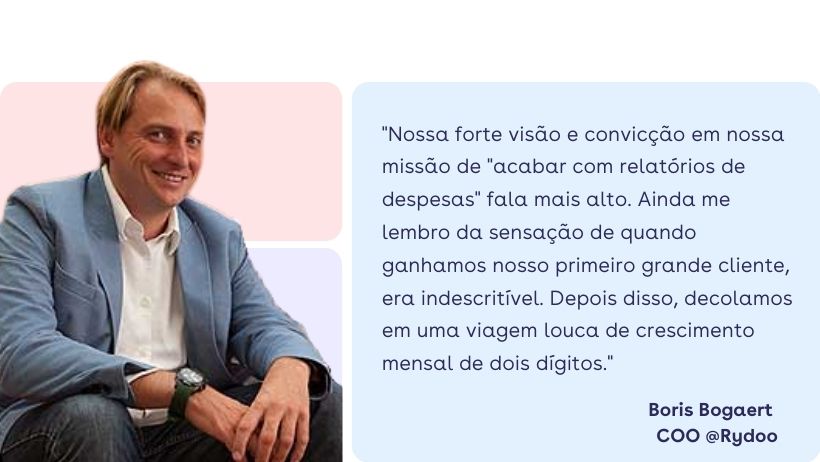Boris Bogaert: "Mas nossa forte visão e convicção em nossa missão de "acabar com relatórios de despesas" falava mais alto. Ainda me lembro da sensação de quando ganhamos nosso primeiro grande cliente, era indescritível. Depois disso, decolamos em uma viagem louca de crescimento mensal de dois dígitos." Boris Bogaert: "Mas nossa forte visão e convicção em nossa missão de "acabar com relatórios de despesas" falava mais alto. Ainda me lembro da sensação de quando ganhamos nosso primeiro grande cliente, era indescritível. Depois disso, decolamos em uma viagem louca de crescimento mensal de dois dígitos."